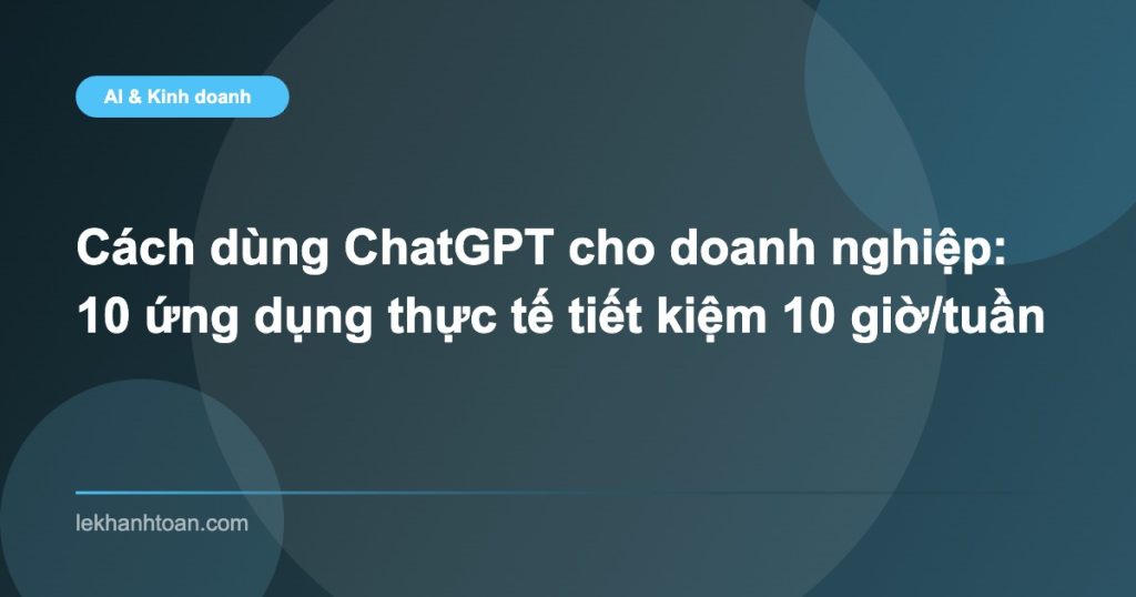 Cách dùng ChatGPT cho doanh nghiệp: 10 ứng dụng thực tế tiết kiệm 10 giờ/tuần